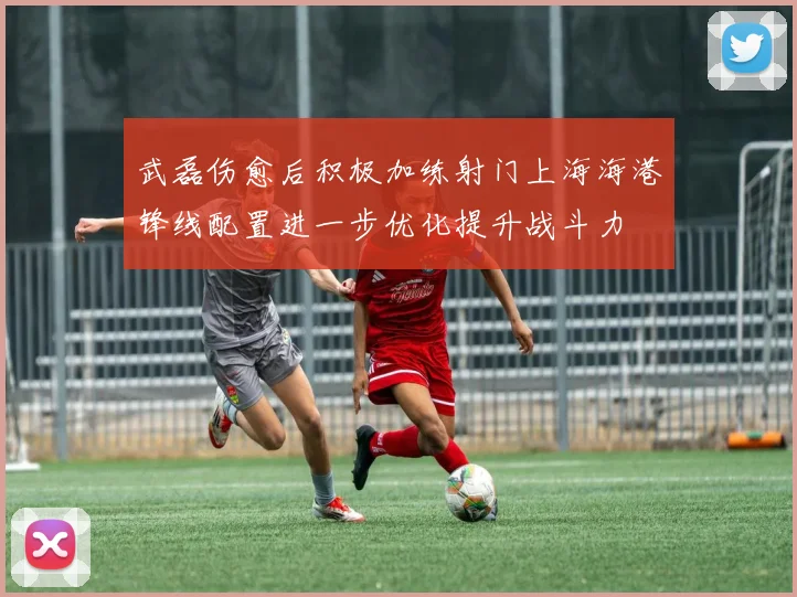 武磊伤愈后积极加练射门上海海港锋线配置进一步优化提升战斗力