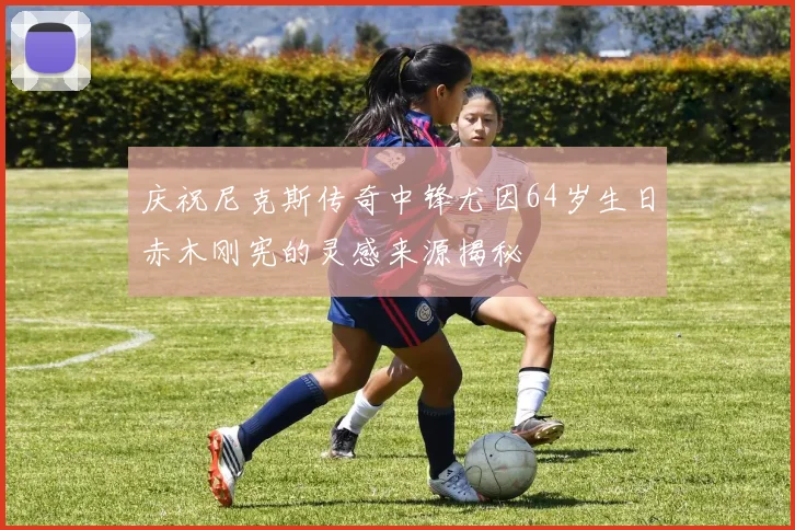 庆祝尼克斯传奇中锋尤因64岁生日赤木刚宪的灵感来源揭秘
