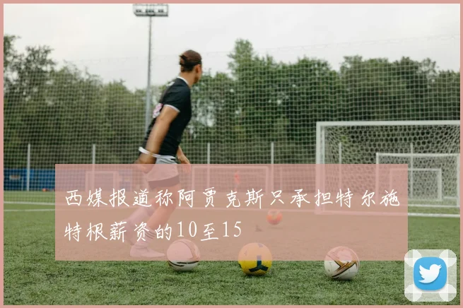 西媒报道称阿贾克斯只承担特尔施特根薪资的10至15