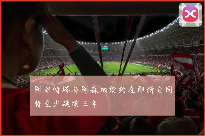 阿尔特塔与阿森纳续约在即新合同将至少延续三年