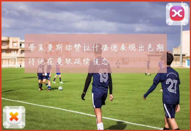 蒂莱曼斯称赞拉什福德表现出色期待他在曼联延续佳态