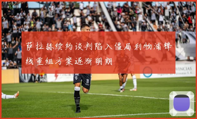 萨拉赫续约谈判陷入僵局利物浦锋线重组方案逐渐明朗