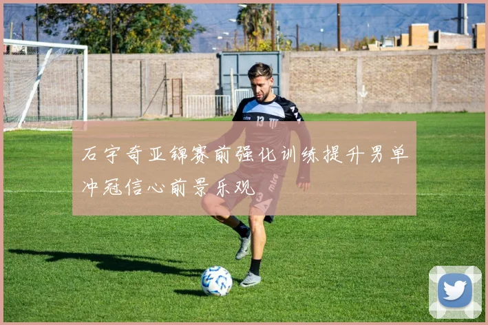 石宇奇亚锦赛前强化训练提升男单冲冠信心前景乐观