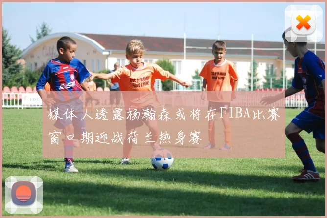 媒体人透露杨瀚森或将在FIBA比赛窗口期迎战荷兰热身赛