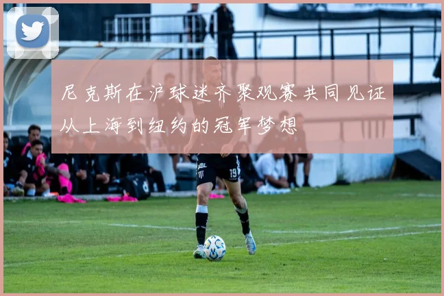 尼克斯在沪球迷齐聚观赛共同见证从上海到纽约的冠军梦想