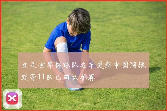 女足世界杯球队名单更新中国阿根廷等11队已确认参赛