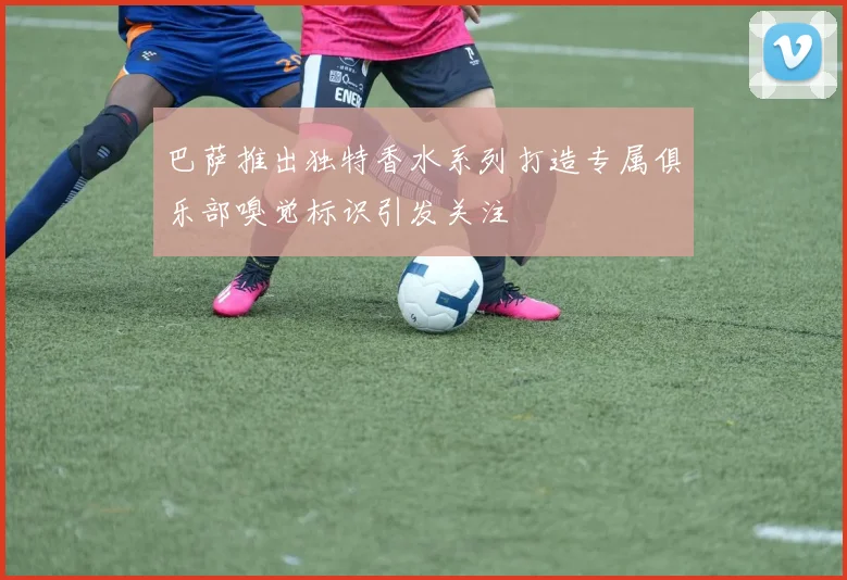 巴萨推出独特香水系列打造专属俱乐部嗅觉标识引发关注