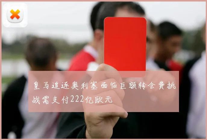 皇马追逐奥利塞面临巨额转会费挑战需支付222亿欧元