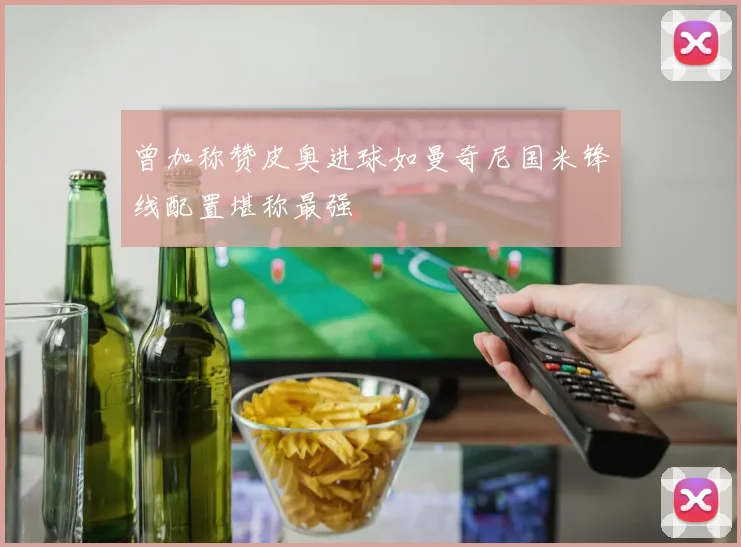 曾加称赞皮奥进球如曼奇尼国米锋线配置堪称最强