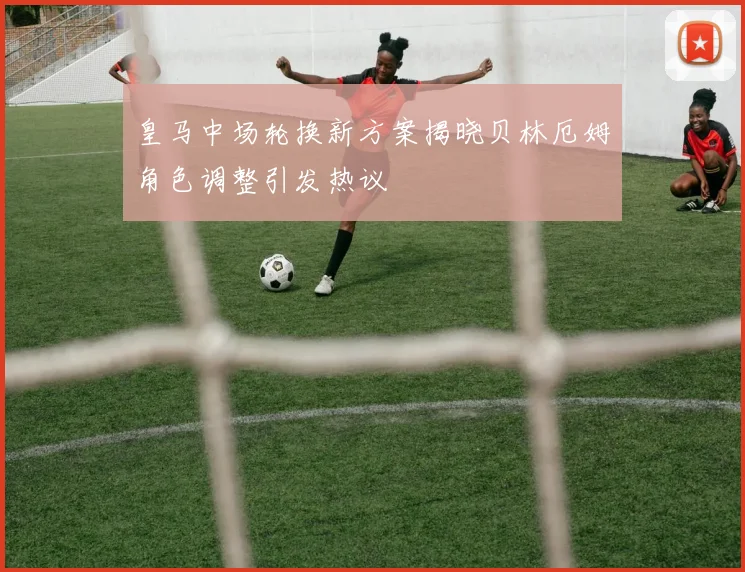 皇马中场轮换新方案揭晓贝林厄姆角色调整引发热议