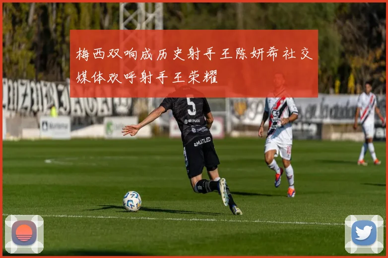 梅西双响成历史射手王陈妍希社交媒体欢呼射手王荣耀