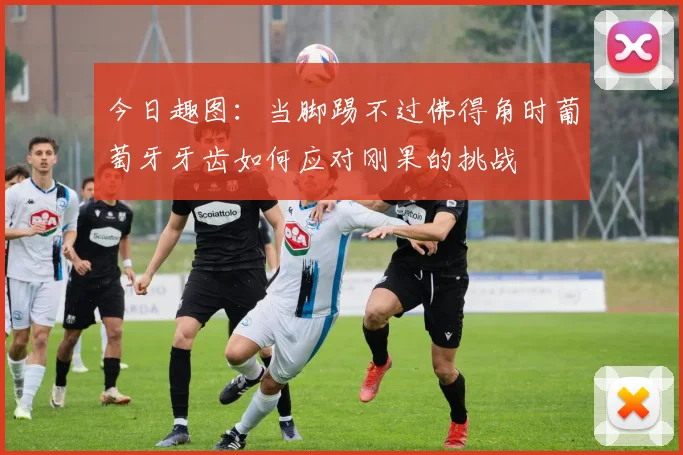 今日趣图：当脚踢不过佛得角时葡萄牙牙齿如何应对刚果的挑战