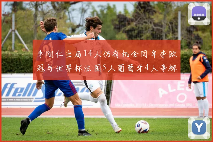 李刚仁出局14人仍有机会同年夺欧冠与世界杯法国5人葡萄牙4人争辉