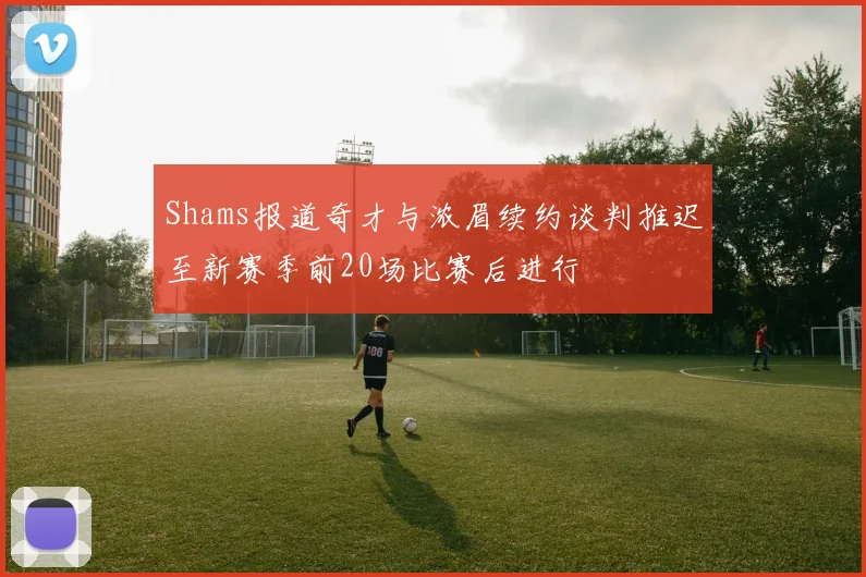 Shams报道奇才与浓眉续约谈判推迟至新赛季前20场比赛后进行