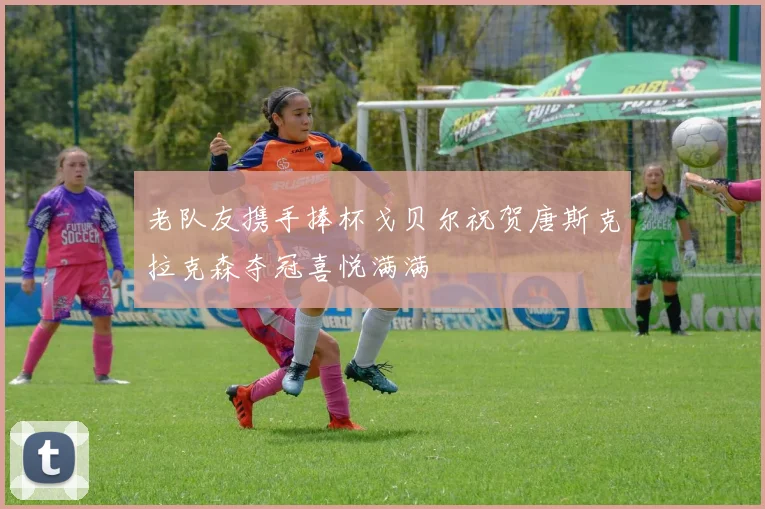 老队友携手捧杯戈贝尔祝贺唐斯克拉克森夺冠喜悦满满