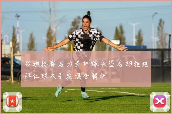 吕迪格赛后为多件球衣签名却拒绝拜仁球衣引发误会解析
